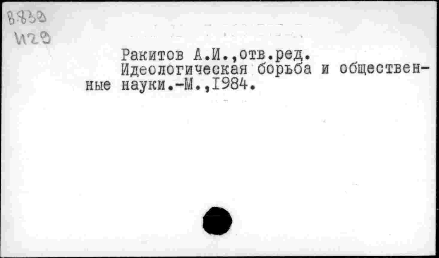 ﻿
	;	<	» 'С ■-	... — -«л- ь 1
	Ракитов А.И.,отв.ред. Идеологическая борьба и общественные науки.-М.,1984.